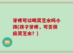 牙疼可以喝灵芝水吗小孩(孩子牙疼，可否供应灵芝水？)