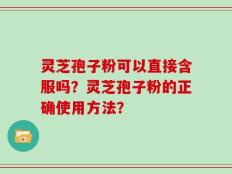 灵芝孢子粉可以直接含服吗？灵芝孢子粉的正确使用方法？