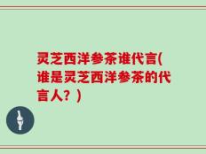 灵芝西洋参茶谁代言(谁是灵芝西洋参茶的代言人？)