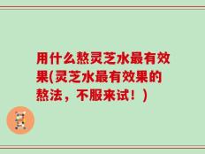 用什么熬灵芝水最有效果(灵芝水最有效果的熬法，不服来试！)