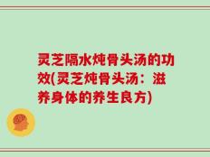 灵芝隔水炖骨头汤的功效(灵芝炖骨头汤：滋养身体的养生良方)