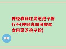 神经衰弱吃灵芝孢子粉行不(神经衰弱可尝试食用灵芝孢子粉)