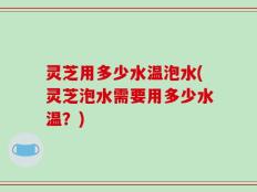 灵芝用多少水温泡水(灵芝泡水需要用多少水温？)