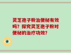 灵芝孢子粉治便秘有效吗？探究灵芝孢子粉对便秘的治疗功效？