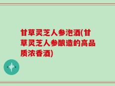 甘草灵芝人参泡酒(甘草灵芝人参酿造的高品质浓香酒)