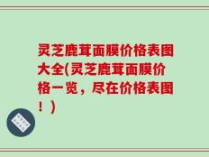 灵芝鹿茸面膜价格表图大全(灵芝鹿茸面膜价格一览，尽在价格表图！)