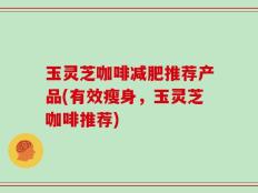 玉灵芝咖啡减肥推荐产品(有效瘦身，玉灵芝咖啡推荐)
