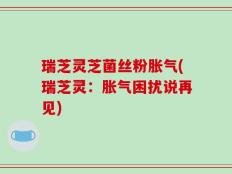 瑞芝灵芝菌丝粉胀气(瑞芝灵：胀气困扰说再见)
