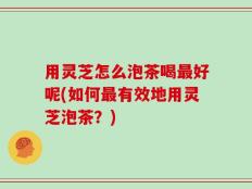 用灵芝怎么泡茶喝最好呢(如何最有效地用灵芝泡茶？)