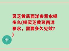 灵芝黄芪西洋参煮水喝多久(喝灵芝黄芪西洋参水，需要多久见效？)
