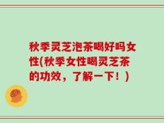 秋季灵芝泡茶喝好吗女性(秋季女性喝灵芝茶的功效，了解一下！)