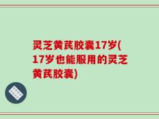 灵芝黄芪胶囊17岁(17岁也能服用的灵芝黄芪胶囊)