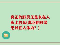 真正的野灵芝是长在人头上的么(真正的野灵芝长在人体内？)