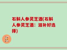 石斛人参灵芝酒(石斛人参灵芝酒：滋补好选择)
