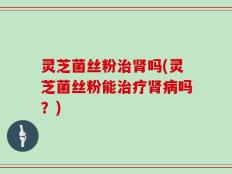 灵芝菌丝粉治肾吗(灵芝菌丝粉能治疗肾病吗？)
