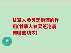甘草人参灵芝泡酒的作用(甘草人参灵芝泡酒有哪些功效)