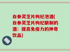 白参灵芝片枸杞泡酒(白参灵芝片枸杞酿制的酒：提高免疫力的神奇饮品)