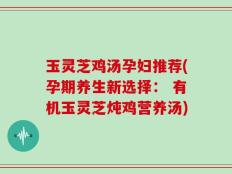 玉灵芝鸡汤孕妇推荐(孕期养生新选择： 有机玉灵芝炖鸡营养汤)
