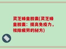灵芝蜂皇胶囊(灵芝蜂皇胶囊：提高免疫力，祛除疲劳的秘方)