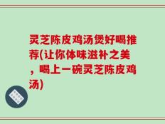 灵芝陈皮鸡汤煲好喝推荐(让你体味滋补之美，喝上一碗灵芝陈皮鸡汤)
