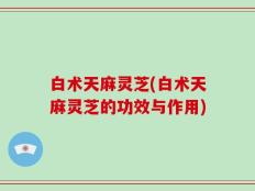 白术天麻灵芝(白术天麻灵芝的功效与作用)