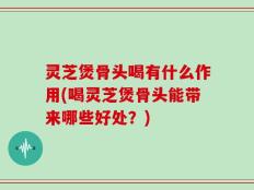 灵芝煲骨头喝有什么作用(喝灵芝煲骨头能带来哪些好处？)