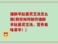 猪脚羊肚菌灵芝汤怎么做(教你如何制作猪脚羊肚菌灵芝汤，营养美味易学！)