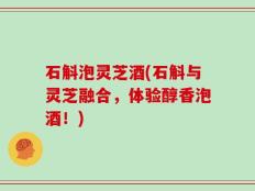石斛泡灵芝酒(石斛与灵芝融合，体验醇香泡酒！)