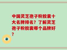 中国灵芝孢子粉胶囊十大名牌排名？了解灵芝孢子粉胶囊哪个品牌好？