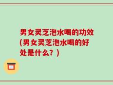 男女灵芝泡水喝的功效(男女灵芝泡水喝的好处是什么？)