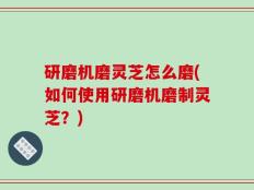 研磨机磨灵芝怎么磨(如何使用研磨机磨制灵芝？)