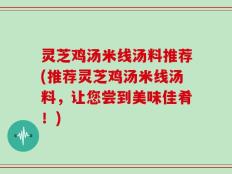 灵芝鸡汤米线汤料推荐(推荐灵芝鸡汤米线汤料，让您尝到美味佳肴！)