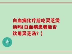 白血病化疗后吃灵芝煲汤吗(白血病患者能否饮用灵芝汤？)