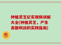 种植灵芝纪实视频讲解大全(种植灵芝，产生高额利润的实践指南)