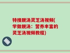特搜靓汤灵芝汤视频(学做靓汤：营养丰富的灵芝汤视频教程)