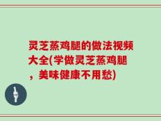 灵芝蒸鸡腿的做法视频大全(学做灵芝蒸鸡腿，美味健康不用愁)