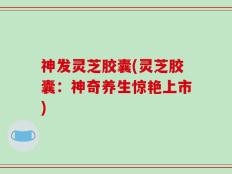 神发灵芝胶囊(灵芝胶囊：神奇养生惊艳上市)