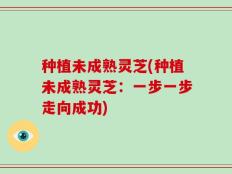 种植未成熟灵芝(种植未成熟灵芝：一步一步走向成功)