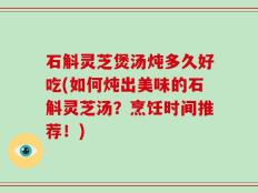 石斛灵芝煲汤炖多久好吃(如何炖出美味的石斛灵芝汤？烹饪时间推荐！)