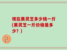 现在黑灵芝多少钱一斤(黑灵芝一斤价格是多少？)