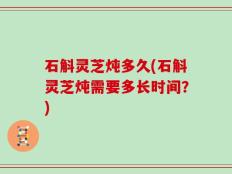 石斛灵芝炖多久(石斛灵芝炖需要多长时间？)