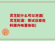 灵芝配什么可以泡酒(灵芝配酒：尝试这些佐料提升味蕾体验)