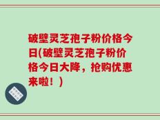 破壁灵芝孢子粉价格今日(破壁灵芝孢子粉价格今日大降，抢购优惠来啦！)