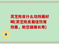 灵芝陈皮什么功效最好喝(灵芝陈皮最佳饮用效果，助您健康长寿)