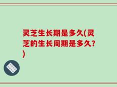 灵芝生长期是多久(灵芝的生长周期是多久？)