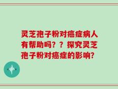 灵芝孢子粉对癌症病人有帮助吗？？探究灵芝孢子粉对癌症的影响？