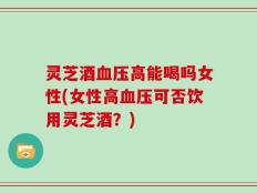 灵芝酒血压高能喝吗女性(女性高血压可否饮用灵芝酒？)