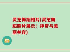 灵芝舞蹈相片(灵芝舞蹈照片展示：神奇与美丽并存)