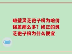 破壁灵芝孢子粉为啥价格差那么多？修正的灵芝孢子粉为什么便宜