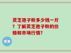 灵芝孢子粉多少钱一斤？了解灵芝孢子粉的价格和市场行情？